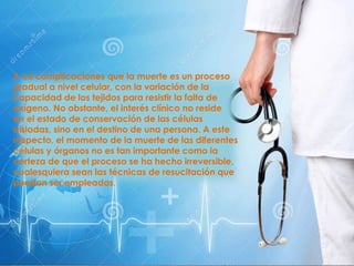 3. La complicaciones que la muerte es un proceso
gradual a nivel celular, con la variación de la
capacidad de los tejidos para resistir la falta de
oxígeno. No obstante, el interés clínico no reside
en el estado de conservación de las células
aisladas, sino en el destino de una persona. A este
respecto, el momento de la muerte de las diferentes
células y órganos no es tan importante como la
certeza de que el proceso se ha hecho irreversible,
cualesquiera sean las técnicas de resucitación que
puedan ser empleadas.
 