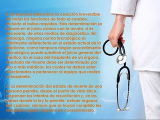 4. Es esencial determinar la cesación irreversible
de todas las funciones de todo el cerebro,
incluido el bulbo raquídeo. Esta determinación se
basará en el juicio clínico con la ayuda, si es
necesaria, de otros medios de diagnóstico. Sin
embargo, ninguna norma tecnológica es
totalmente satisfactoria en el estado actual de la
medicina, como tampoco ningún procedimiento
tecnológico puede substituir el juicio general del
médico. En el caso del trasplante de un órgano,
el estado de muerte debe ser determinado por
dos o más médicos, los cuales no deben estar
relacionados o pertenecer al equipo que realiza
el trasplante.
5. La determinación del estado de muerte de una
persona permite, desde el punto de vista ético,
suspender los intentos de resucitación y, en los
países donde la ley lo permite, extraer órganos
del cadáver, siempre que se hayan cumplido los
requisitos legales vigentes de consentimiento.
 