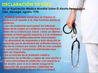 DECLARACIÓN DE OSLO
De La Asociación Médica Mundial Sobre El Aborto Terapéutico.
Oslo, Noruega, agosto 1970
1. El primer principio moral que se impone al
médico es el respeto a la vida humana desde su
comienzo.
2. Las circunstancias que ponen los intereses
vitales de la madre en conflicto con los intereses
vitales de su criatura por nacer, crean un dilema y
plantean el interrogante respecto a si el embarazo
debe o no ser deliberadamente interrumpido.
3. La diversidad de respuestas a esta situación es
producida por la diversidad de actitudes hacia la
vida de la criatura por nacer. Esta es una cuestión
de convicción y conciencia individuales que
debe ser respetada.
4. No es función de la profesión médica
determinar las actitudes y reglas de una nación o
de una comunidad en particular con respecto a
este asunto, pero sí es su deber asegurar la
protección de sus pacientes y defender los
derechos del médico dentro de la sociedad.
 