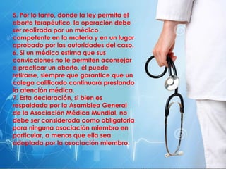 5. Por lo tanto, donde la ley permita el
aborto terapéutico, la operación debe
ser realizada por un médico
competente en la materia y en un lugar
aprobado por las autoridades del caso.
6. Si un médico estima que sus
convicciones no le permiten aconsejar
o practicar un aborto, él puede
retirarse, siempre que garantice que un
colega calificado continuará prestando
la atención médica.
7. Esta declaración, si bien es
respaldada por la Asamblea General
de la Asociación Médica Mundial, no
debe ser considerada como obligatoria
para ninguna asociación miembro en
particular, a menos que ella sea
adoptada por la asociación miembro.
 