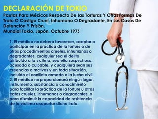 DECLARACIÓN DE TOKIO
Pautas Para Médicos Respecto De Las Torturas Y Otras Formas De
Trato O Castigo Cruel, Inhumano O Degradante, En Los Casos De
Detención Y Prisión.
Mundial Tokio, Japón, Octubre 1975
1. El médico no deberá favorecer, aceptar o
participar en la práctica de la tortura o de
otros procedimientos crueles, inhumanos o
degradantes, cualquier sea el delito
atribuido a la víctima, sea ella sospechosa,
acusada o culpable, y cualquiera sean sus
creencias o motivos y en toda situación,
incluido el conflicto armado o la lucha civil.
2. El médico no proporcionará ningún lugar,
instrumento, substancia o conocimiento
para facilitar la práctica de la tortura u otros
tratos crueles, inhumanos o degradantes, o
para disminuir la capacidad de resistencia
de la víctima a soportar dicho trato.
 