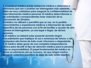 3. Cuando el médico preste asistencia médica a detenidos o
prisioneros que son o podrían ser interrogados más adelante,
debe ser muy cuidadoso para asegurar la confidencialidad de
toda información médica personal. El médico debe informar a
las autoridades correspondientes toda violación de la
Convención de Ginebra.
El médico no utilizará o permitirá que se use, en lo posible,
conocimientos o experiencia médicos o información de salud
específica de las personas con el fin de facilitar o ayudar de otra
manera el interrogatorio, ya sea legal o ilegal, de dichas
personas.
4. El médico no deberá estar presente durante ningún
procedimiento que implique el uso o amenaza de tortura, o de
cualquiera otra forma de trato cruel, inhumano o degradante.
5. El médico debe gozar de una completa independencia
clínica para decidir el tipo de atención médica para la persona
bajo su responsabilidad. El papel fundamental del médico es
aliviar el sufrimiento del ser humano, sin que ningún motivo,
personal, colectivo o político, lo aleje de este noble objetivo.
 