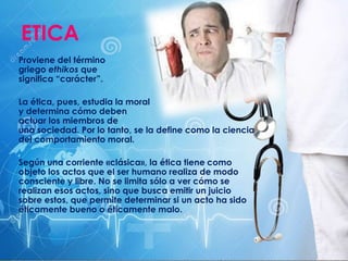 ETICA
Proviene del término
griego ethikos que
significa “carácter”.
La ética, pues, estudia la moral
y determina cómo deben
actuar los miembros de
una sociedad. Por lo tanto, se la define como la ciencia
del comportamiento moral.
Según una corriente «clásica», la ética tiene como
objeto los actos que el ser humano realiza de modo
consciente y libre. No se limita sólo a ver cómo se
realizan esos actos, sino que busca emitir un juicio
sobre estos, que permite determinar si un acto ha sido
éticamente bueno o éticamente malo.
 