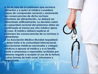 6. En el caso de un prisionero que rechace
alimentos y a quien el médico considera
capaz de comprender racional y sanamente
las consecuencias de dicho rechazo
voluntario de alimentación, no deberá ser
alimentado artificialmente. La decisión sobre
la capacidad racional del prisionero debe ser
confirmada al menos por otro médico ajeno
al caso. El médico deberá explicar al
prisionero las consecuencias de su rechazo a
alimentarse.
7. La Asociación Médica Mundial respaldará
y debe instar a la comunidad internacional,
asociaciones médicas nacionales y colegas
médicos a apoyar al médico y a su familia
frente a amenazas o represalias recibidas por
haberse negado a aceptar el uso de la tortura
y otras formas de trato cruel, inhumano o
degradante.
 
