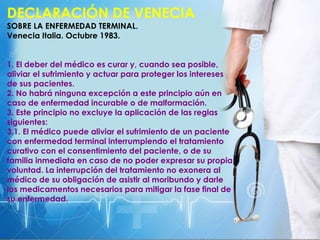 DECLARACIÓN DE VENECIA
SOBRE LA ENFERMEDAD TERMINAL.
Venecia Italia. Octubre 1983.
1. El deber del médico es curar y, cuando sea posible,
aliviar el sufrimiento y actuar para proteger los intereses
de sus pacientes.
2. No habrá ninguna excepción a este principio aún en
caso de enfermedad incurable o de malformación.
3. Este principio no excluye la aplicación de las reglas
siguientes:
3.1. El médico puede aliviar el sufrimiento de un paciente
con enfermedad terminal interrumpiendo el tratamiento
curativo con el consentimiento del paciente, o de su
familia inmediata en caso de no poder expresar su propia
voluntad. La interrupción del tratamiento no exonera al
médico de su obligación de asistir al moribundo y darle
los medicamentos necesarios para mitigar la fase final de
su enfermedad.
 