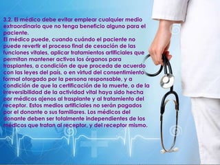 3.2. El médico debe evitar emplear cualquier medio
extraordinario que no tenga beneficio alguno para el
paciente.
El médico puede, cuando cuándo el paciente no
puede revertir el proceso final de cesación de las
funciones vitales, aplicar tratamientos artificiales que
permitan mantener activos los órganos para
trasplantes, a condición de que proceda de acuerdo
con las leyes del país, o en virtud del consentimiento
formal otorgado por la persona responsable, y a
condición de que la certificación de la muerte, o de la
irreversibilidad de la actividad vital haya sido hecha
por médicos ajenos al trasplante y al tratamiento del
receptor. Estos medios artificiales no serán pagados
por el donante o sus familiares. Los médicos del
donante deben ser totalmente independientes de los
médicos que tratan al receptor, y del receptor mismo.
 