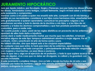 JURAMENTO HIPOCRÁTICO
Juro por Apolo médico, por Esculapio, Hygia y Panacea, juro por todos los dioses y todas
las diosas, tomándolos como testigos, cumplir fielmente, según mi leal saber y entender,
este juramento y compromiso:
Venerar como a mi padre a quien me enseñó este arte, compartir con él mis bienes y
asistirle en sus necesidades; considerar a sus hijos como hermanos míos, enseñarles este
arte gratuitamente si quieren aprenderlo; comunicar los preceptos vulgares y las
enseñanzas secretas y todo lo demás de la doctrina a mis hijos, y a los hijos de mi
maestro y a todos los alumnos comprometidos y que han prestado juramento según
costumbre, pero a nadie más.
En cuanto pueda y sepa, usaré de las reglas dietéticas en provecho de los enfermos y
apartaré de ellos todo daño e injusticia.
Jamás daré a nadie medicamento mortal, por mucho que me soliciten, ni tomaré
iniciativa alguna de este tipo; tampoco administraré abortivo a mujer alguna. Por el
contrario, viviré y practicaré mi arte de forma santa y pura.
No tallaré cálculos, sino que dejaré esto a los cirujanos especialistas.
En cualquier casa que entre, lo haré para bien de los enfermos, apartándome de toda
injusticia voluntaria y de toda corrupción, y principalmente de toda relación vergonzosa
con mujeres y muchachos, ya sean libres o esclavos.
Todo lo que vea y oiga en el ejercicio de mi profesión, y todo lo que supiere acerca de la
vida de alguien, si es cosa que no debe ser divulgada, lo callaré y lo guardaré con
secreto inviolable.
Si este juramento cumpliere íntegro, viva yo feliz y recoja los frutos de mi arte y sea
honrado por todos los hombres y por la más remota posteridad. Pero si soy transgresor y
perjuro, avéngame lo contrario.
 