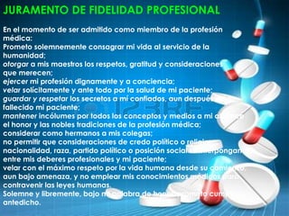 JURAMENTO DE FIDELIDAD PROFESIONAL
En el momento de ser admitido como miembro de la profesión
médica:
Prometo solemnemente consagrar mi vida al servicio de la
humanidad;
otorgar a mis maestros los respetos, gratitud y consideraciones
que merecen;
ejercer mi profesión dignamente y a conciencia;
velar solícitamente y ante todo por la salud de mi paciente;
guardar y respetar los secretos a mí confiados, aun después de
fallecido mi paciente;
mantener incólumes por todos los conceptos y medios a mi alcance
el honor y las nobles tradiciones de la profesión médica;
considerar como hermanos a mis colegas;
no permitir que consideraciones de credo político o religioso,
nacionalidad, raza, partido político o posición social se interpongan
entre mis deberes profesionales y mi paciente;
velar con el máximo respeto por la vida humana desde su comienzo,
aun bajo amenaza, y no emplear mis conocimientos médicos para
contravenir las leyes humanas.
Solemne y libremente, bajo mi palabra de honor, prometo cumplir lo
antedicho.
 
