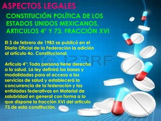 ASPECTOS LEGALES
CONSTITUCIÓN POLÍTICA DE LOS
ESTADOS UNIDOS MEXICANOS,
ARTICULOS 4° Y 73, FRACCIÓN XVI
El 3 de febrero de 1983 se publicó en el
Diario Oficial de la Federación la adición
al artículo 4o. Constitucional.
Artículo 4°: Toda persona tiene derecho
a la salud. La ley definirá las bases y
modalidades para el acceso a los
servicios de salud y establecerá la
concurrencia de la federación y las
entidades federativas en Material de
salubridad en general con forma a lo
que dispone la fracción XVI del articulo
73 de esta constitución.
 