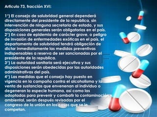 Articulo 73, fracción XVI:
1°) El consejo de salubridad general dependerá
directamente del presidente de la republica, sin
intervención de ninguna secretaria de estado, y sus
disposiciones generales serán obligatorias en el país.
2°) En caso de epidemia de carácter grave, o peligro
de invasión de enfermedades exóticas en el país, el
departamento de salubridad tendrá obligación de
dictar inmediatamente las medidas preventivas
indispensables a reserva de ser sancionadas por el
presidente de la republica.
3°) La autoridad sanitaria será ejecutiva y sus
disposiciones serán obedecidas por las autoridades
administrativas del país.
4°) Las medidas que el consejo hay puesto en
vigencia en la campaña contra el alcoholismo y la
venta de sustancias que envenenan al individuo o
degeneran la especie humana, así como las
adoptadas para prevenir y combatir la contaminación
ambiental, serán después revisadas por el
congreso de la unión en los casos que se le
competan.
 