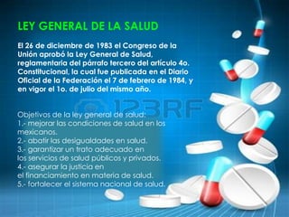 LEY GENERAL DE LA SALUD
El 26 de diciembre de 1983 el Congreso de la
Unión aprobó la Ley General de Salud,
reglamentaria del párrafo tercero del artículo 4o.
Constitucional, la cual fue publicada en el Diario
Oficial de la Federación el 7 de febrero de 1984, y
en vigor el 1o. de julio del mismo año.
Objetivos de la ley general de salud:
1.- mejorar las condiciones de salud en los
mexicanos.
2.- abatir las desigualdades en salud.
3.- garantizar un trato adecuado en
los servicios de salud públicos y privados.
4.- asegurar la justicia en
el financiamiento en materia de salud.
5.- fortalecer el sistema nacional de salud.
 