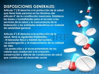 DISPOSICIONES GENERALES:
Articulo 1°) El derecho a la protección de la salud
que tiene toda persona en los términos del
articulo 4° de la constitución mexicana. Establece
las bases y modalidades para el acceso a los
servicios de la salud y la concurrencia de la
federación y las entidades federativas en material
de salubridad general.
Articulo 2°) El derecho a la protección de la
salud, tiene lo siguientes finalidades:
- El bienestar físico y mental del hombre.
-La prolongación y el mejoramiento de la calidad
de vida
- La protección y el acrecentamiento de los
valores que coadyuven a la creación,
conservación y disfrute de condiciones de salud
que contribuyen al desarrollo social.
 