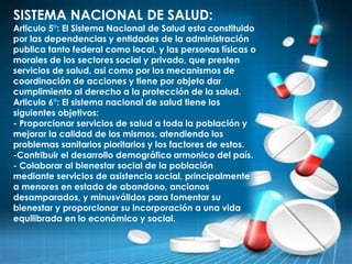SISTEMA NACIONAL DE SALUD:
Articulo 5°: El Sistema Nacional de Salud esta constituido
por las dependencias y entidades de la administración
publica tanto federal como local, y las personas físicas o
morales de los sectores social y privado, que presten
servicios de salud, asi como por los mecanismos de
coordinación de acciones y tiene por objeto dar
cumplimiento al derecho a la protección de la salud.
Articulo 6°: El sistema nacional de salud tiene los
siguientes objetivos:
- Proporcionar servicios de salud a toda la población y
mejorar la calidad de los mismos, atendiendo los
problemas sanitarios pioritarios y los factores de estos.
-Contribuir el desarrollo demográfico armonico del país.
- Colaborar al bienestar social de la población
mediante servicios de asistencia social, principalmente
a menores en estado de abandono, ancianos
desamparados, y minusválidos para fomentar su
bienestar y proporcionar su incorporación a una vida
equilibrada en lo económico y social.
 