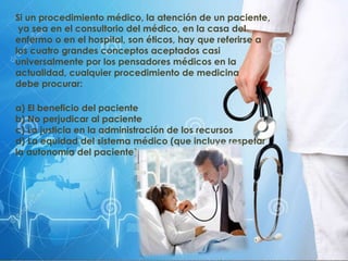 Si un procedimiento médico, la atención de un paciente,
ya sea en el consultorio del médico, en la casa del
enfermo o en el hospital, son éticos, hay que referirse a
los cuatro grandes conceptos aceptados casi
universalmente por los pensadores médicos en la
actualidad, cualquier procedimiento de medicina
debe procurar:
a) El beneficio del paciente
b) No perjudicar al paciente
c) La justicia en la administración de los recursos
d) La equidad del sistema médico (que incluye respetar
la autonomía del paciente).
 