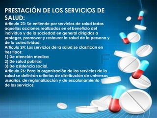 PRESTACIÓN DE LOS SERVICIOS DE
SALUD:
Articulo 23: Se entiende por servicios de salud todas
aquellas acciones realizadas en el beneficio del
individuo y de la sociedad en general dirigidas a
proteger, promover y restaurar la salud de la persona y
de la colectividad.
Articulo 24: Los servicios de la salud se clasifican en
tres tipos:
1) De atención medica
2) De salud publica
3) De asistencia social.
Articulo 26: Para la organización de los servicios de la
salud se definirán criterios de distribución de universos
usuarios, de regionalización y de escalonamiento
de los servicios.
 