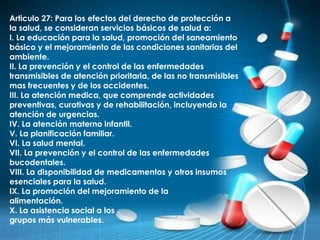 Articulo 27: Para los efectos del derecho de protección a
la salud, se consideran servicios básicos de salud a:
I. La educación para la salud, promoción del saneamiento
básico y el mejoramiento de las condiciones sanitarias del
ambiente.
II. La prevención y el control de las enfermedades
transmisibles de atención prioritaria, de las no transmisibles
mas frecuentes y de los accidentes.
III. La atención medica, que comprende actividades
preventivas, curativas y de rehabilitación, incluyendo la
atención de urgencias.
IV. La atención materno infantil.
V. La planificación familiar.
VI. La salud mental.
VII. La prevención y el control de las enfermedades
bucodentales.
VIII. La disponibilidad de medicamentos y otros insumos
esenciales para la salud.
IX. La promoción del mejoramiento de la
alimentación.
X. La asistencia social a los
grupos más vulnerables.
 