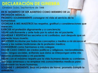 DECLARACIÓN DE GINEBRA
Ginebra, Suiza, Septiembre de 1948
EN EL MOMENTO DE SER ADMITIDO COMO MIEMBRO DE LA
PROFESIÓN MÉDICA:
PROMETO SOLEMNEMENTE consagrar mi vida al servicio de la
humanidad;
OTORGAR A MIS MAESTROS los respetos, gratitud y consideraciones que
merecen;
EJERCER mi profesión dignamente y a conciencia;
VELAR solícitamente y ante todo por la salud de mi paciente;
GUARDAR Y RESPETAR los secretos a mi confiados, aun después que un
paciente haya muerto;
MANTENER incólume por todos los conceptos y medios a mi alcance el
honor y las nobles tradiciones de la profesión medica;
CONSIDERAR como hermanos a mis colegas;
HACER CASO OMISO de credos políticos y religiosos, nacionalidades,
razas, rangos sociales, evitando que éstos se interpongan entre mis
deberes profesionales y mi paciente;
VELAR con el máximo respeto por la vida humana desde su comienzo,
aun bajo amenaza y no emplear mis conocimientos medicos para
contravenir las leyes humanas;
SOLEMNE Y LIBREMENTE, bajo mi palabra de honor, prometo cumplir lo
antedicho.
 