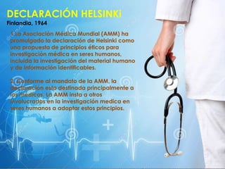 DECLARACIÓN HELSINKi
Finlandia, 1964
1.La Asociación Médica Mundial (AMM) ha
promulgado la declaración de Helsinki como
una propuesta de principios éticos para
investigación médica en seres humanos,
incluida la investigación del material humano
y de información identificables.
2. Conforme al mandato de la AMM, la
declaración esta destinada principalmente a
los médicos. La AMM insta a otros
involucrados en la investigación medica en
seres humanos a adoptar estos principios.
 