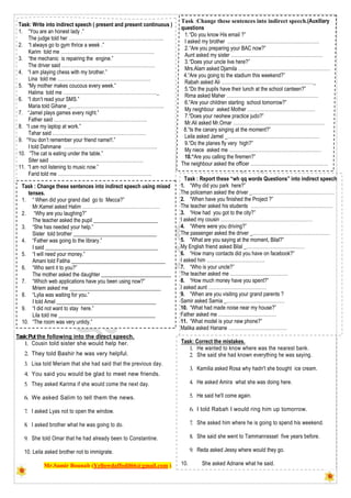 Task:Put the following into the direct speech.
1. Cousin told sister she would help her.
2. They told Bashir he was very helpful.
3. Lisa told Meriam that she had said that the previous day.
4. You said you would be glad to meet new friends.
5. They asked Karima if she would come the next day.
6. We asked Salim to tell them the news.
7. I asked Lyas not to open the window.
8. I asked brother what he was going to do.
9. She told Omar that he had already been to Constantine.
10. Leila asked brother not to immigrate.
Mr.Samir Bounab (Yellowdaffodil66@gmail.com )
Task: Write into indirect speech ( present and present continuous )
1. “You are an honest lady .”
The judge told her …………………………………………………..
2. “I always go to gym thrice a week .”
Karim told me ………………………………………………….
3. “the mechanic is repairing the engine.”
The driver said ………………………………………………….
4. “I am playing chess with my brother.”
Lina told me ………………………………………………….
5. “My mother makes coucous every week.”
Halima told me …………………………………………………._
6. “I don’t read your SMS.”
Maria told Gihane _………………………………………………….
7. “Jamel plays games every night.”
Father said ………………………………………………….
8. “I use my laptop at work.”
Tahar said ………………………………………………….
9. “You don’t remember your friend name!!.”
I told Dahmane ………………………………………………….
10. “The cat is eating under the table.”
Siter said ………………………………………………….
11. “I am not listening to music now.”
Farid told me ………………………………………………….
Task :Change these sentences into indirect speech.(Auxiliary
questions
1.“Do you know His email ?”
I asked my brother …………………………………………………
2.“Are you preparing your BAC now?”
Aunt asked my sister …………………………………………………
3.“Does your uncle live here?”
Mrs.Alam asked Djamila …………………………………………………
4.“Are you going to the stadium this weekend?”
Rabah asked Ali …………………………………………………_
5.“Do the pupils have their lunch at the school canteen?”
Rima asked Maher …………………………………………………
6.“Are your children starting school tomorrow?”
My neighbour asked Mother ……………………………………
7.“Does your neohew practice judo?”
Mr.Ali asked Mr.Omar …………………………………………………
8.“Is the canary singing at the moment?”
Leila asked Jamel _…………………………………………………
9.“Do the planes fly very high?”
My niece asked me …………………………………………………
10.“Are you calling the firemen?”
The neighbour asked the officer …………………………………………
Task : Report these “wh qq words Questions” into indirect speech
1. “Why did you park here?”
The policeman asked the driver _……………………………………………
2. “When have you finished the Project ?”
The teacher asked his students ……………………………………………
3. “How had you got to the city?”
I asked my cousin …………………………………………………
4. “Where were you driving?”
The passenger asked the driver _…………………………………………
5. “What are you saying at the moment, Bilal?”
My English friend asked Bilal _………………………………
6. “How many contacts did you have on facebook?”
I asked him ………………………………
7. “Who is your uncle?”
The teacher asked me ………………………………
8. “How much money have you spent?”
I asked aunt ………………………………
9. “When are you visiting your grand parents ?
Samir asked Samia _………………………………
10. “What had made noise near my house?”
Father asked me ………………………………
11. “What model is your new phone?”
Malika asked Hanane ………………………………
Task : Change these sentences into indirect speech using mixed
tenses.
1. “ When did your grand dad go to Mecca?”
Mr.Kamel asked Halim …………………………………………
2. “Why are you laughing?”
The teacher asked the pupil ________________________
3. “She has needed your help.”
Sister told brother _______________________________
4. “Father was going to the library.”
I said __________________________________________
5. “I will need your money.”
Amani told Fatiha ___________________________________
6. “Who sent it to you?”
The mother asked the daughter __________________________
7. “Which web applications have you been using now?”
Mriem asked me __________________________________
8. “Lylia was waiting for you.”
I told Amel _____________________________________
9. “I did not want to stay here.”
Lila told me ____________________________________
10. “The room was very untidy.”
My aunty told me _______________________
Task: Correct the mistakes.
1. He wanted to know where was the nearest bank.
2. She said she had known everything he was saying.
3. Kamilia asked Rosa why hadn't she bought ice cream.
4. He asked Amira what she was doing here.
5. He said he'll come again.
6. I told Rabah I would ring him up tomorrow.
7. She asked him where he is going to spend his weekend.
8. She said she went to Tammanrasset five years before.
9. Reda asked Jessy where would they go.
10. She asked Adnane what he said.
 