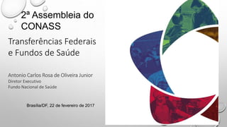 Transferências Federais
e Fundos de Saúde
Antonio Carlos Rosa de Oliveira Junior
Diretor Executivo
Fundo Nacional de Saúde
2ª Assembleia do
CONASS
Brasília/DF, 22 de fevereiro de 2017
 