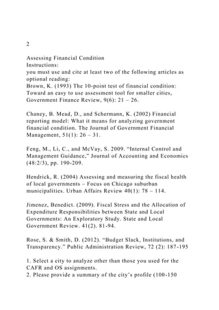 2
Assessing Financial Condition
Instructions:
you must use and cite at least two of the following articles as
optional reading:
Brown, K. (1993) The 10-point test of financial condition:
Toward an easy to use assessment tool for smaller cities,
Government Finance Review, 9(6): 21 – 26.
Chaney, B. Mead, D., and Schermann, K. (2002) Financial
reporting model: What it means for analyzing government
financial condition. The Journal of Government Financial
Management, 51(1): 26 – 31.
Feng, M., Li, C., and McVay, S. 2009. “Internal Control and
Management Guidance,” Journal of Accounting and Economics
(48:2/3), pp. 190-209.
Hendrick, R. (2004) Assessing and measuring the fiscal health
of local governments – Focus on Chicago suburban
municipalities. Urban Affairs Review 40(1): 78 – 114.
Jimenez, Benedict. (2009). Fiscal Stress and the Allocation of
Expenditure Responsibilities between State and Local
Governments: An Exploratory Study. State and Local
Government Review. 41(2). 81-94.
Rose, S. & Smith, D. (2012). “Budget Slack, Institutions, and
Transparency.” Public Administration Review, 72 (2): 187-195
1. Select a city to analyze other than those you used for the
CAFR and OS assignments.
2. Please provide a summary of the city’s profile (100-150
 