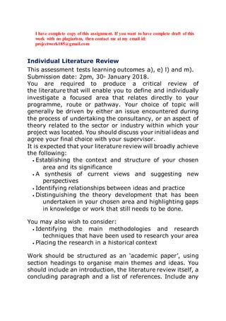 I have complete copy of this assignment. If you want to have complete draft of this
work with no plagiarism, then contact me at my email id:
projectwork185@gmail.com
Individual Literature Review
This assessment tests learning outcomes a), e) l) and m).
Submission date: 2pm, 30th
January 2018.
You are required to produce a critical review of
the literature that will enable you to define and individually
investigate a focused area that relates directly to your
programme, route or pathway. Your choice of topic will
generally be driven by either an issue encountered during
the process of undertaking the consultancy, or an aspect of
theory related to the sector or industry within which your
project was located. You should discuss your initial ideas and
agree your final choice with your supervisor.
It is expected that your literature review will broadly achieve
the following:
• Establishing the context and structure of your chosen
area and its significance
• A synthesis of current views and suggesting new
perspectives
• Identifying relationships between ideas and practice
• Distinguishing the theory development that has been
undertaken in your chosen area and highlighting gaps
in knowledge or work that still needs to be done.
You may also wish to consider:
• Identifying the main methodologies and research
techniques that have been used to research your area
• Placing the research in a historical context
Work should be structured as an ‘academic paper’, using
section headings to organise main themes and ideas. You
should include an introduction, the literature review itself, a
concluding paragraph and a list of references. Include any
 