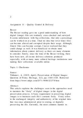 2
Assignment 11 – Quality Control & Delivery
Besser
The Besser reading gave me a good understanding of how
digital (image) files are routinely cross-checked and surveyed.
It seems unfortunate with big collections, that only a percentage
can be worked on at a time. I had no idea that (over time) files
can become altered and corrupted despite their usage. Although,
I know files can become corrupt, I never realized that they
could change as well. It was beneficial to obtain more
information about content delivery as there are many elements
to consider. Surely, since the time of the Besser writing, there
have been new, all-in-one delivery solutions produced
especially, with so many more cultural heritage institutions now
making their collections available online.
Topic 1: Checksums
Source:
Tikhonov, A. (2019, April). Preservation of Digital Images:
Question of Fixity. Heritage, 2(2), pp. 1160-1165. Retrieved
from https://www.mdpi.com/2571-9408/2/2/75/htm
Abstract:
This article explains the challenges seen in the approaches used
to maintain the “fixity” of digital images in the digital
preservation process. A basic requirement in preserving digital
images is to maintain each file’s contents fixity. Fixity refers
to the unchanged integrity and authenticity of the original data
that was once administered prior to storing, or digitally
preserving the file. Currently, the most common manner to
 