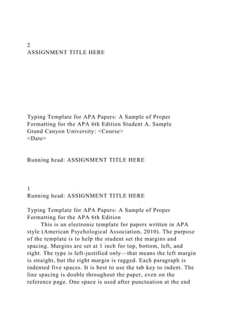 2
ASSIGNMENT TITLE HERE
Typing Template for APA Papers: A Sample of Proper
Formatting for the APA 6th Edition Student A. Sample
Grand Canyon University: <Course>
<Date>
Running head: ASSIGNMENT TITLE HERE
1
Running head: ASSIGNMENT TITLE HERE
Typing Template for APA Papers: A Sample of Proper
Formatting for the APA 6th Edition
This is an electronic template for papers written in APA
style (American Psychological Association, 2010). The purpose
of the template is to help the student set the margins and
spacing. Margins are set at 1 inch for top, bottom, left, and
right. The type is left-justified only—that means the left margin
is straight, but the right margin is ragged. Each paragraph is
indented five spaces. It is best to use the tab key to indent. The
line spacing is double throughout the paper, even on the
reference page. One space is used after punctuation at the end
 