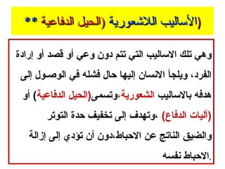 ‫)الاساليب اللعشعورية )الحيل الدفاعية **‬
‫وهي تلك الساليب التي تتم دون وعي أو قصد أو إرادة‬
‫الفرد، ويلجأ النسان إليها حال فشله في الوصـول إلى‬
‫هدفه بالساليب الشعورية،وتسمى)الحيل الدفاعية( أو‬
‫)آليات الدفاع( ،وتهدف إلى تخفيف حدة التوتر‬
‫والضيق الناتج عن الحباط،دون أن تؤدي إلى إزالة‬
‫.الحباط نفسه‬

 