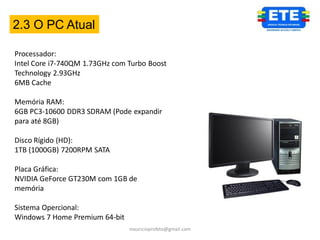 2.3 O PC Atual

Processador:
Intel Core i7-740QM 1.73GHz com Turbo Boost
Technology 2.93GHz
6MB Cache

Memória RAM:
6GB PC3-10600 DDR3 SDRAM (Pode expandir
para até 8GB)

Disco Rígido (HD):
1TB (1000GB) 7200RPM SATA

Placa Gráfica:
NVIDIA GeForce GT230M com 1GB de
memória

Sistema Opercional:
Windows 7 Home Premium 64-bit
                                mauricioprofete@gmail.com
 