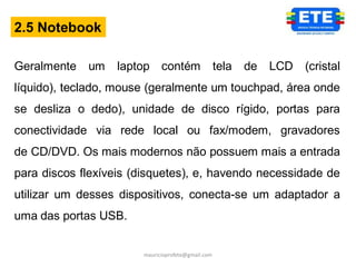 2.5 Notebook

Geralmente   um   laptop contém                    tela   de   LCD   (cristal
líquido), teclado, mouse (geralmente um touchpad, área onde
se desliza o dedo), unidade de disco rígido, portas para
conectividade via rede local ou fax/modem, gravadores
de CD/DVD. Os mais modernos não possuem mais a entrada
para discos flexíveis (disquetes), e, havendo necessidade de
utilizar um desses dispositivos, conecta-se um adaptador a
uma das portas USB.


                       mauricioprofete@gmail.com
 