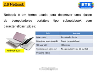 2.6 Netbook

Netbook é um termo usado para descrever uma classe
de    computadores         portáteis             tipo      subnotebook              com
características típicas:

                                      Prós                             Contras
                           Baixo custo                    Processador lento
                           Bateria de longa duração       Pouca memória RAM
                           Ultraportátil                  HD menor
                           Conexão com a internet         Não possui drive de CD ou DVD
  Netbook 2008
                           Pequeno e Leve




                                Maurício Nascimento
                              mauricioprofete@gmail.com
                              mauricioprofete@gmail.com
 
