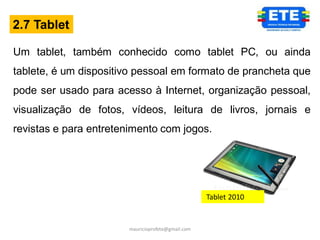 2.7 Tablet

Um tablet, também conhecido como tablet PC, ou ainda
tablete, é um dispositivo pessoal em formato de prancheta que
pode ser usado para acesso à Internet, organização pessoal,
visualização de fotos, vídeos, leitura de livros, jornais e
revistas e para entretenimento com jogos.




                                                   Tablet 2010


                       mauricioprofete@gmail.com
 