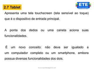 2.7 Tablet
Apresenta uma tela touchscreen (tela sensível ao toque)
que é o dispositivo de entrada principal.


A ponta      dos   dedos      ou        uma            caneta    aciona   suas
funcionalidades.


 É   um   novo     conceito:        não         deve       ser    igualado   a
um computador completo ou um smartphone, embora
possua diversas funcionalidades dos dois.

                           mauricioprofete@gmail.com
 