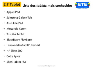 2.7 Tablet Lista dos tablets mais conhecidos

• Apple iPad
• Samsung Galaxy Tab
• Asus Eee Pad
• Motorola Xoom
• Toshiba Tablet
• BlackBerry PlayBook
• Lenovo IdeaPad U1 Hybrid
• HP Slate 500
• Coby Kyros
• Eken Tablet PCs
                        mauricioprofete@gmail.com
 