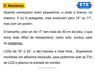 3. Monitores
Quando começaram eram pequeninos, e preto e branco, no
máximo, 5 ou 6 polegadas, mas evoluíram para 14” ou 17”,
mas com um porem :

O tamanho, pois um de 17” tem mais de 30 cm de tubo, o que
torna mais difícil de transportá-lo, como tudo, evoluiu para
os modernos.

LCDs de 19” e 22”, e até maiores e mais finos... Esperamos
monitores em altíssima resolução, para podermos usar as TVs
de LCD e plasma na entrada do monitor.
                       mauricioprofete@gmail.com
 