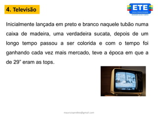 4. Televisão

Inicialmente lançada em preto e branco naquele tubão numa
caixa de madeira, uma verdadeira sucata, depois de um
longo tempo passou a ser colorida e com o tempo foi
ganhando cada vez mais mercado, teve a época em que a
de 29” eram as tops.




                       mauricioprofete@gmail.com
 