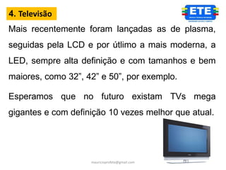 4. Televisão
Mais recentemente foram lançadas as de plasma,
seguidas pela LCD e por útlimo a mais moderna, a
LED, sempre alta definição e com tamanhos e bem
maiores, como 32”, 42” e 50”, por exemplo.

Esperamos que no futuro existam TVs mega
gigantes e com definição 10 vezes melhor que atual.




                    mauricioprofete@gmail.com
 