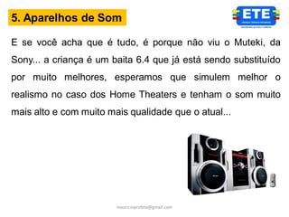 5. Aparelhos de Som

E se você acha que é tudo, é porque não viu o Muteki, da
Sony... a criança é um baita 6.4 que já está sendo substituído
por muito melhores, esperamos que simulem melhor o
realismo no caso dos Home Theaters e tenham o som muito
mais alto e com muito mais qualidade que o atual...




                        mauricioprofete@gmail.com
 
