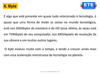 6. Byte

É algo que está presente em quase tudo relacionado á tecnologia, é
quase que uma forma de medir as coisas no mundo tecnológico,
está nos GIGAbytes da memória e do HD (esse último, ás vezes está
em TERAbyte) do seu computador, nos MEGApixels de resolução da
sua câmera e em muitos outros lugares.

O byte evoluiu muito com o tempo, e tende a crescer ainda mais
com essa aceleração monstruosa da tecnologia no planeta.



                          mauricioprofete@gmail.com
 