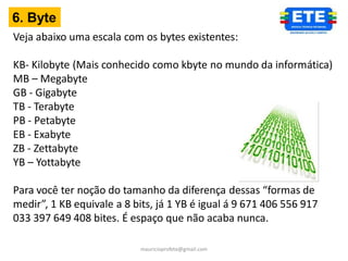 6. Byte
Veja abaixo uma escala com os bytes existentes:

KB- Kilobyte (Mais conhecido como kbyte no mundo da informática)
MB – Megabyte
GB - Gigabyte
TB - Terabyte
PB - Petabyte
EB - Exabyte
ZB - Zettabyte
YB – Yottabyte

Para você ter noção do tamanho da diferença dessas “formas de
medir”, 1 KB equivale a 8 bits, já 1 YB é igual á 9 671 406 556 917
033 397 649 408 bites. É espaço que não acaba nunca.

                            mauricioprofete@gmail.com
 