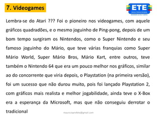 7. Videogames

Lembra-se do Atari ??? Foi o pioneiro nos videogames, com aquele
gráficos quadradões, e o mesmo joguinho de Ping-pong, depois de um
bom tempo surgiram os Nintendos, como o Super Nintendo e seu
famoso joguinho do Mário, que teve várias franquias como Super
Mário World, Super Mário Bros, Mário Kart, entre outros, teve
também o Nintendo 64 que era um pouco melhor nos gráficos, similar
ao do concorrente que viria depois, o Playstation (na primeira versão),
foi um sucesso que não durou muito, pois foi lançado Playstation 2,
com gráficos mais realista e melhor jogabilidade, ainda teve o X-Box
era a esperança da Microsoft, mas que não conseguiu derrotar o
tradicional                 mauricioprofete@gmail.com
 
