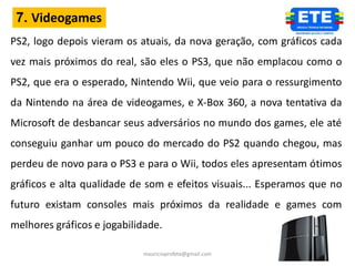 7. Videogames
PS2, logo depois vieram os atuais, da nova geração, com gráficos cada
vez mais próximos do real, são eles o PS3, que não emplacou como o
PS2, que era o esperado, Nintendo Wii, que veio para o ressurgimento
da Nintendo na área de videogames, e X-Box 360, a nova tentativa da
Microsoft de desbancar seus adversários no mundo dos games, ele até
conseguiu ganhar um pouco do mercado do PS2 quando chegou, mas
perdeu de novo para o PS3 e para o Wii, todos eles apresentam ótimos
gráficos e alta qualidade de som e efeitos visuais... Esperamos que no
futuro existam consoles mais próximos da realidade e games com
melhores gráficos e jogabilidade.

                            mauricioprofete@gmail.com
 