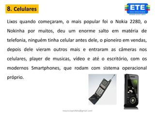 8. Celulares

Lixos quando começaram, o mais popular foi o Nokia 2280, o
Nokinha por muitos, deu um enorme salto em matéria de
telefonia, ninguém tinha celular antes dele, o pioneiro em vendas,
depois dele vieram outros mais e entraram as câmeras nos
celulares, player de musicas, vídeo e até o escritório, com os
modernos Smartphones, que rodam com sistema operacional
próprio.




                          mauricioprofete@gmail.com
 