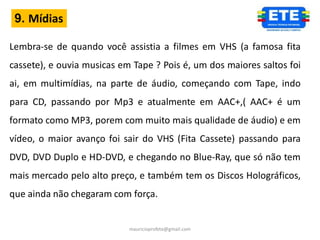 9. Mídias

Lembra-se de quando você assistia a filmes em VHS (a famosa fita
cassete), e ouvia musicas em Tape ? Pois é, um dos maiores saltos foi
ai, em multimídias, na parte de áudio, começando com Tape, indo
para CD, passando por Mp3 e atualmente em AAC+,( AAC+ é um
formato como MP3, porem com muito mais qualidade de áudio) e em
vídeo, o maior avanço foi sair do VHS (Fita Cassete) passando para
DVD, DVD Duplo e HD-DVD, e chegando no Blue-Ray, que só não tem
mais mercado pelo alto preço, e também tem os Discos Holográficos,
que ainda não chegaram com força.


                            mauricioprofete@gmail.com
 