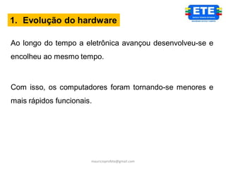 1. Evolução do hardware

Ao longo do tempo a eletrônica avançou desenvolveu-se e
encolheu ao mesmo tempo.



Com isso, os computadores foram tornando-se menores e
mais rápidos funcionais.




                       mauricioprofete@gmail.com
 