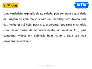 9. Mídias

Uma verdadeira explosão de qualidade, pois compare a qualidade
de imagem de uma fita VHS com um Blue-Ray, sem duvida uma
das melhores até hoje, para isso, esperamos que surja uma mídia
com maior massa de armazenamento, no mínimo 1TB, para
comportar vídeos em definição bem maior e cada vez mais
próximos da realidade..




                          mauricioprofete@gmail.com
 