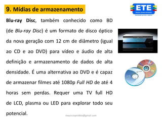 9. Mídias de armazenamento
Blu-ray Disc, também conhecido como BD
(de Blu-ray Disc) é um formato de disco óptico
da nova geração com 12 cm de diâmetro (igual
ao CD e ao DVD) para vídeo e áudio de alta
definição e armazenamento de dados de alta
densidade. É uma alternativa ao DVD e é capaz
de armazenar filmes até 1080p Full HD de até 4
horas sem perdas. Requer uma TV full HD
de LCD, plasma ou LED para explorar todo seu
potencial.               mauricioprofete@gmail.com
 