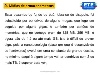 9. Mídias de armazenamentos

Essa puxamos do fundo do baú, lebra-se do disquete, foi
substituído por pendrives de alguns megas, que logo em
seguida por alguns gigas, e também por cartões de
memórias, que no começo eram de 128 MB, 256 MB, e
agora são de 1,2 ou até mais GB, isto é difícil de prever
algo, pois a nanotecnologia (base em que é desenvolvido
os hardwares) evolui em uma constante de grande escala,
no mínimo daqui à algum tempo vai ter pendrives com 2 ou
mais TB, é esperar para ver.

                       mauricioprofete@gmail.com
 