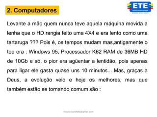 2. Computadores

Levante a mão quem nunca teve aquela máquina movida a
lenha que o HD rangia feito uma 4X4 e era lento como uma
tartaruga ??? Pois é, os tempos mudam mas,antigamente o
top era : Windows 95, Processador K62 RAM de 36MB HD
de 10Gb e só, o pior era agüentar a lentidão, pois apenas
para ligar ele gasta quase uns 10 minutos... Mas, graças a
Deus, a evolução veio e hoje os melhores, mas que
também estão se tornando comum são :



                       mauricioprofete@gmail.com
 